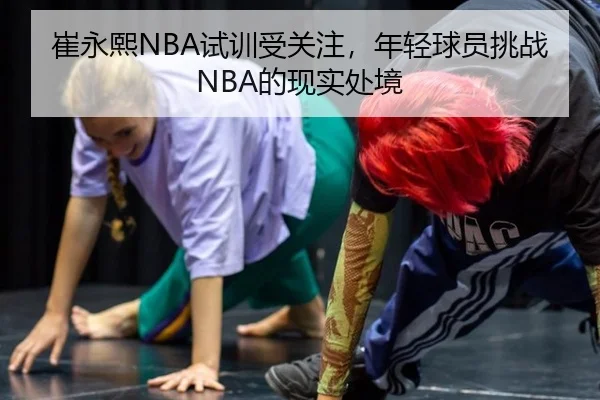 崔永熙NBA试训受关注，年轻球员挑战NBA的现实处境